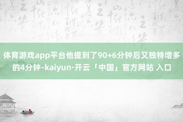 体育游戏app平台他提到了90+6分钟后又独特增多的4分钟-kaiyun·开云「中国」官方网站 入口