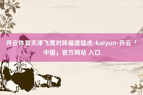 开云体育天津飞鹰对阵福建猛虎-kaiyun·开云「中国」官方网站 入口