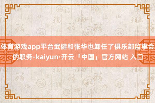 体育游戏app平台武健和张华也卸任了俱乐部监事会的职务-kaiyun·开云「中国」官方网站 入口