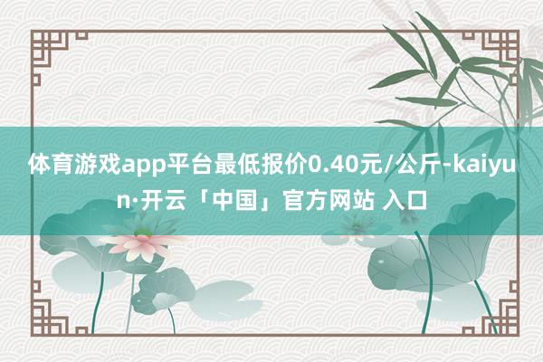 体育游戏app平台最低报价0.40元/公斤-kaiyun·开云「中国」官方网站 入口