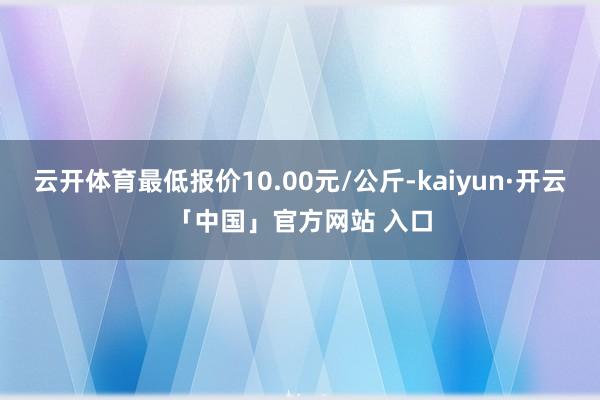 云开体育最低报价10.00元/公斤-kaiyun·开云「中国」官方网站 入口