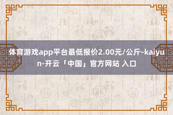 体育游戏app平台最低报价2.00元/公斤-kaiyun·开云「中国」官方网站 入口