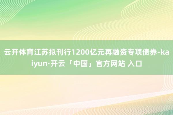 云开体育江苏拟刊行1200亿元再融资专项债券-kaiyun·开云「中国」官方网站 入口