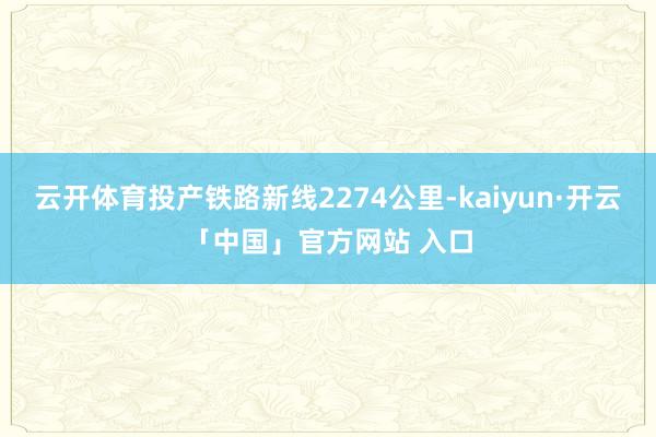 云开体育投产铁路新线2274公里-kaiyun·开云「中国」官方网站 入口