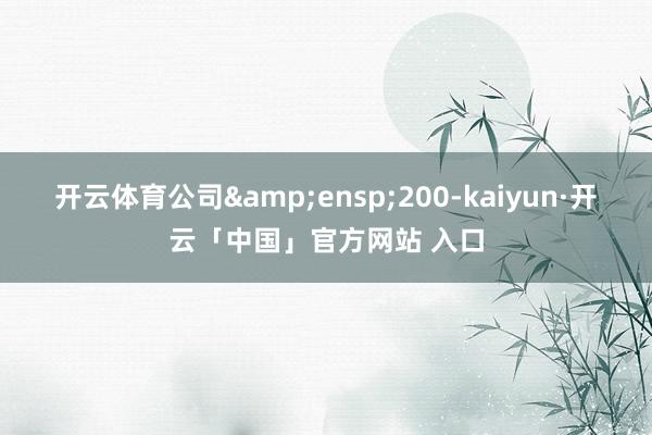 开云体育公司&ensp;200-kaiyun·开云「中国」官方网站 入口