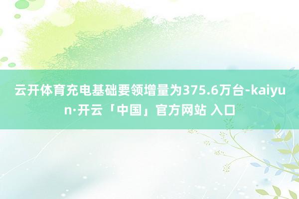 云开体育充电基础要领增量为375.6万台-kaiyun·开云「中国」官方网站 入口