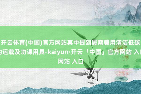 开云体育(中国)官方网站其中提到履期骗用清洁低碳的运载及功课用具-kaiyun·开云「中国」官方网站 入口