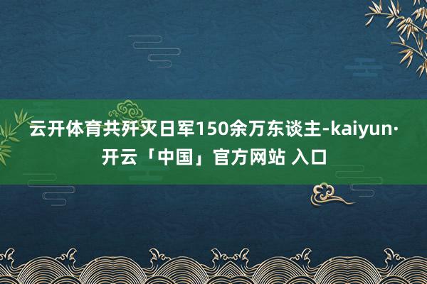 云开体育共歼灭日军150余万东谈主-kaiyun·开云「中国」官方网站 入口