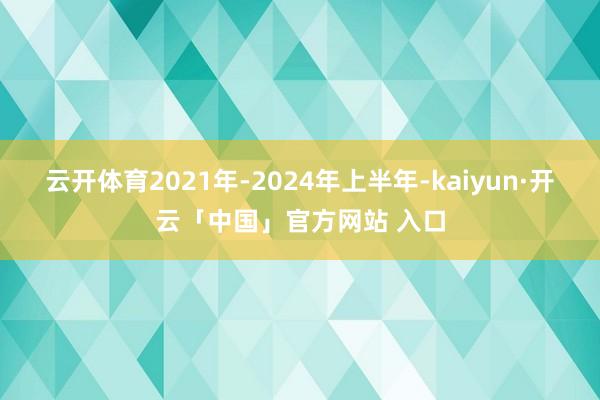 云开体育2021年-2024年上半年-kaiyun·开云「中国」官方网站 入口