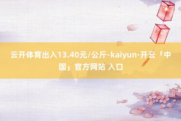 云开体育出入13.40元/公斤-kaiyun·开云「中国」官方网站 入口