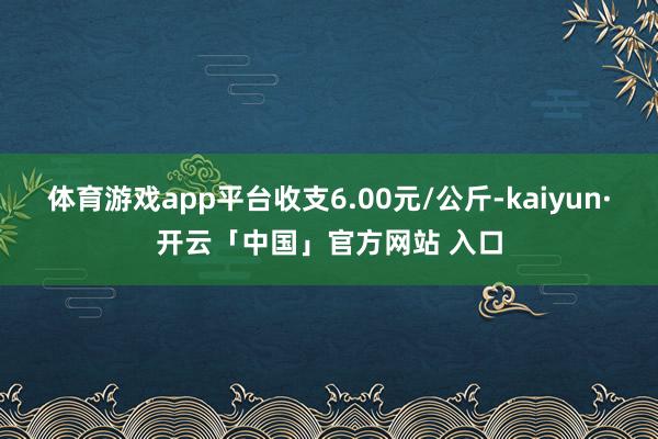 体育游戏app平台收支6.00元/公斤-kaiyun·开云「中国」官方网站 入口