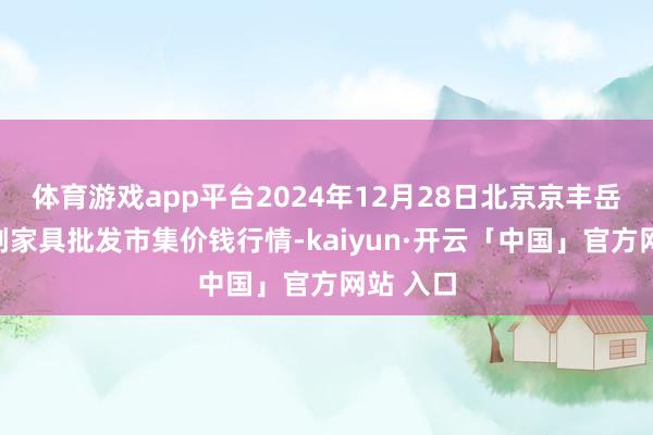 体育游戏app平台2024年12月28日北京京丰岳各庄农副家具批发市集价钱行情-kaiyun·开云「中国」官方网站 入口