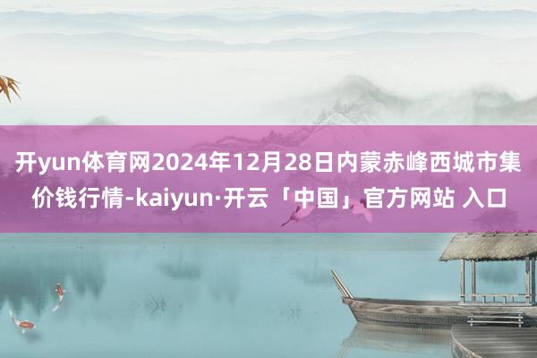 开yun体育网2024年12月28日内蒙赤峰西城市集价钱行情-kaiyun·开云「中国」官方网站 入口