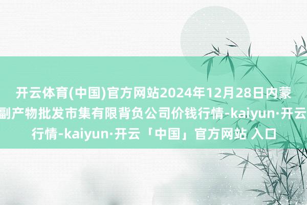 开云体育(中国)官方网站2024年12月28日内蒙古呼和浩特市东瓦窑农副产物批发市集有限背负公司价钱行情-kaiyun·开云「中国」官方网站 入口