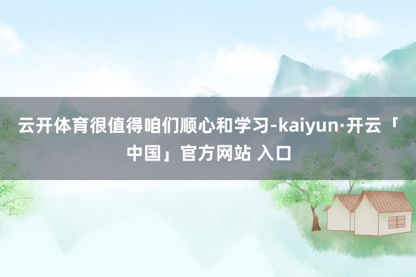 云开体育很值得咱们顺心和学习-kaiyun·开云「中国」官方网站 入口