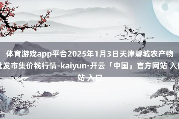 体育游戏app平台2025年1月3日天津碧城农产物批发市集价钱行情-kaiyun·开云「中国」官方网站 入口