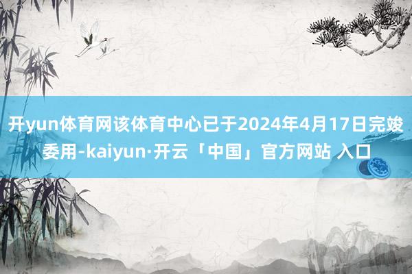 开yun体育网该体育中心已于2024年4月17日完竣委用-kaiyun·开云「中国」官方网站 入口