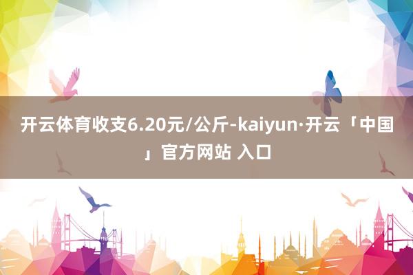 开云体育收支6.20元/公斤-kaiyun·开云「中国」官方网站 入口