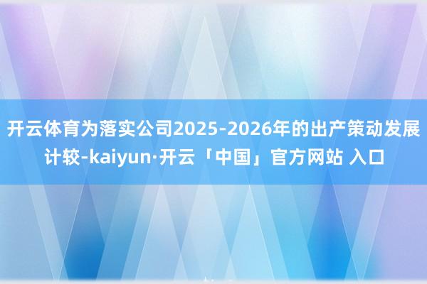 开云体育为落实公司2025-2026年的出产策动发展计较-kaiyun·开云「中国」官方网站 入口