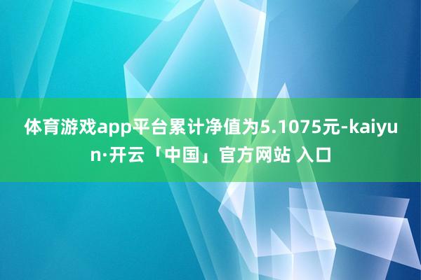 体育游戏app平台累计净值为5.1075元-kaiyun·开云「中国」官方网站 入口