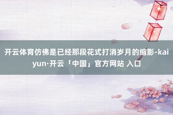 开云体育仿佛是已经那段花式打消岁月的缩影-kaiyun·开云「中国」官方网站 入口