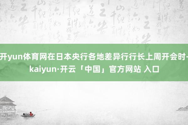 开yun体育网在日本央行各地差异行行长上周开会时-kaiyun·开云「中国」官方网站 入口