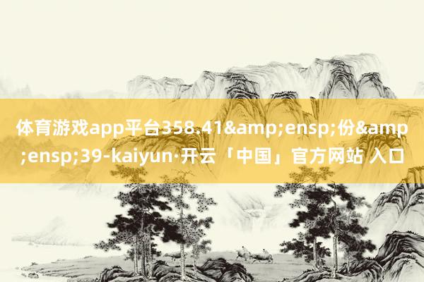 体育游戏app平台358.41&ensp;份&ensp;39-kaiyun·开云「中国」官方网站 入口