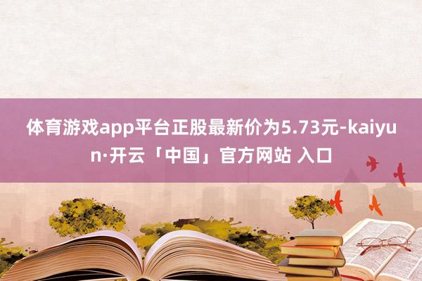 体育游戏app平台正股最新价为5.73元-kaiyun·开云「中国」官方网站 入口