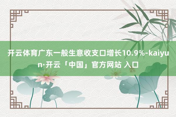 开云体育广东一般生意收支口增长10.9%-kaiyun·开云「中国」官方网站 入口