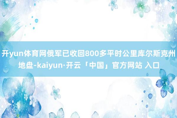 开yun体育网俄军已收回800多平时公里库尔斯克州地盘-kaiyun·开云「中国」官方网站 入口