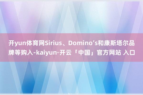 开yun体育网Sirius、Domino’s和康斯塔尔品牌等购入-kaiyun·开云「中国」官方网站 入口