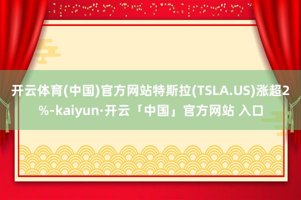 开云体育(中国)官方网站特斯拉(TSLA.US)涨超2%-kaiyun·开云「中国」官方网站 入口