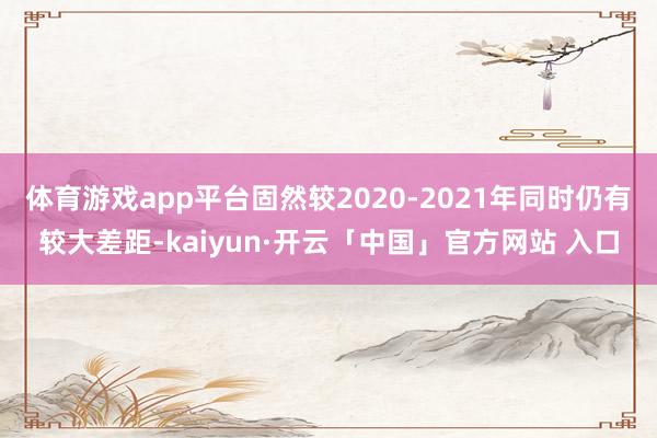体育游戏app平台固然较2020-2021年同时仍有较大差距-kaiyun·开云「中国」官方网站 入口